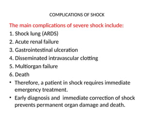 COMPLICATIONS OF SHOCK
The main complications of severe shock include:
1. Shock lung (ARDS)
2. Acute renal failure
3. Gastrointestinal ulceration
4. Disseminated intravascular clotting
5. Multiorgan failure
6. Death
• Therefore, a patient in shock requires immediate
emergency treatment.
• Early diagnosis and immediate correction of shock
prevents permanent organ damage and death.
 