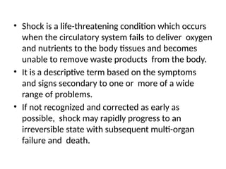 • Shock is a life-threatening condition which occurs
when the circulatory system fails to deliver oxygen
and nutrients to the body tissues and becomes
unable to remove waste products from the body.
• It is a descriptive term based on the symptoms
and signs secondary to one or more of a wide
range of problems.
• If not recognized and corrected as early as
possible, shock may rapidly progress to an
irreversible state with subsequent multi-organ
failure and death.
 