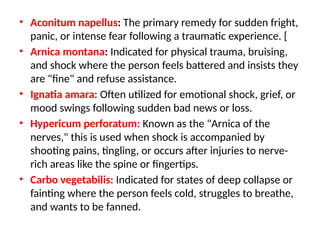 • Aconitum napellus: The primary remedy for sudden fright,
panic, or intense fear following a traumatic experience. [
• Arnica montana: Indicated for physical trauma, bruising,
and shock where the person feels battered and insists they
are "fine" and refuse assistance.
• Ignatia amara: Often utilized for emotional shock, grief, or
mood swings following sudden bad news or loss.
• Hypericum perforatum: Known as the "Arnica of the
nerves," this is used when shock is accompanied by
shooting pains, tingling, or occurs after injuries to nerve-
rich areas like the spine or fingertips.
• Carbo vegetabilis: Indicated for states of deep collapse or
fainting where the person feels cold, struggles to breathe,
and wants to be fanned.
 
