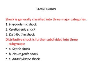 CLASSIFICATION
Shock is generally classified into three major categories:
1. Hypovolemic shock
2. Cardiogenic shock
3. Distributive shock
Distributive shock is further subdivided into three
subgroups:
• a. Septic shock
• b. Neurogenic shock
• c. Anaphylactic shock
 