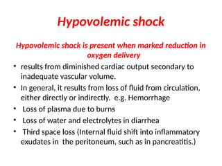 Hypovolemic shock
Hypovolemic shock is present when marked reduction in
oxygen delivery
• results from diminished cardiac output secondary to
inadequate vascular volume.
• In general, it results from loss of fluid from circulation,
either directly or indirectly. e.g. Hemorrhage
• Loss of plasma due to burns
• Loss of water and electrolytes in diarrhea
• Third space loss (Internal fluid shift into inflammatory
exudates in the peritoneum, such as in pancreatitis.)
 