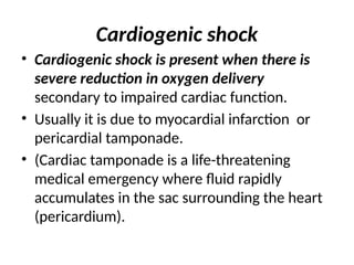 Cardiogenic shock
• Cardiogenic shock is present when there is
severe reduction in oxygen delivery
secondary to impaired cardiac function.
• Usually it is due to myocardial infarction or
pericardial tamponade.
• (Cardiac tamponade is a life-threatening
medical emergency where fluid rapidly
accumulates in the sac surrounding the heart
(pericardium).
 