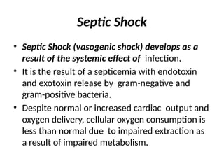 Septic Shock
• Septic Shock (vasogenic shock) develops as a
result of the systemic effect of infection.
• It is the result of a septicemia with endotoxin
and exotoxin release by gram-negative and
gram-positive bacteria.
• Despite normal or increased cardiac output and
oxygen delivery, cellular oxygen consumption is
less than normal due to impaired extraction as
a result of impaired metabolism.
 