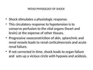PATHO PHYSIOLOGY OF SHOCK
• Shock stimulates a physiologic response.
• This circulatory response to hypotension is to
conserve perfusion to the vital organs (heart and
brain) at the expense of other tissues.
• Progressive vasoconstriction of skin, splanchnic and
renal vessels leads to renal corticalnecrosis and acute
renal failure.
• If not corrected in time, shock leads to organ failure
and sets up a vicious circle with hypoxia and acidosis.
 