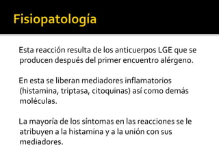 Esta reacción resulta de los anticuerpos LGE que se
producen después del primer encuentro alérgeno.
En esta se liberan mediadores inflamatorios
(histamina, triptasa, citoquinas) así como demás
moléculas.
La mayoría de los síntomas en las reacciones se le
atribuyen a la histamina y a la unión con sus
mediadores.
 