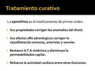 La epinefrina es el medicamento de primer orden.
 Sus propiedades corrigen las anomalías del shock.
 Sus efectos alfa adrenérgicos corrigen la
vasodilatación extrema, arteriolar y venular.
 Restaura laT.A sistémica y disminuye la
permeabilidades capilar.
 Refuerza la actividad cardiaca entre otras funciones.
 