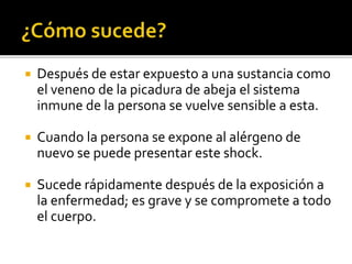  Después de estar expuesto a una sustancia como
el veneno de la picadura de abeja el sistema
inmune de la persona se vuelve sensible a esta.
 Cuando la persona se expone al alérgeno de
nuevo se puede presentar este shock.
 Sucede rápidamente después de la exposición a
la enfermedad; es grave y se compromete a todo
el cuerpo.
 