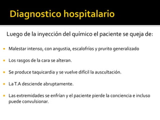 Luego de la inyección del químico el paciente se queja de:
 Malestar intenso, con angustia, escalofríos y prurito generalizado
 Los rasgos de la cara se alteran.
 Se produce taquicardia y se vuelve difícil la auscultación.
 LaT.A desciende abruptamente.
 Las extremidades se enfrían y el paciente pierde la conciencia e incluso
puede convulsionar.
 
