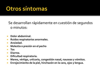 Se desarrollan rápidamente en cuestión de segundos
o minutos:
 Dolor abdominal.
 Ruidos respiratorios anormales.
 Ansiedad.
 Molestia o presión en el pecho
 Tos
 Diarrea.
 Dificultad respiratoria.
 Mareo, vértigo, urticaria, congestión nasal, nauseas y vómitos.
 Enrojecimiento de la piel, hinchazón en la cara, ojos y lengua.
 