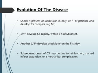 • Shock is present on admission in only 1/4th of patients who
develop CS complicating MI;
• 1/4th develop CS rapidly, within 6 h of MI onset.
• Another 1/4th develop shock later on the first day.
• Subsequent onset of CS may be due to reinfarction, marked
infarct expansion, or a mechanical complication.
Evolution Of The Disease
 