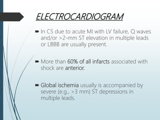 ELECTROCARDIOGRAM
 In CS due to acute MI with LV failure, Q waves
and/or >2-mm ST elevation in multiple leads
or LBBB are usually present.
 More than 60% of all infarcts associated with
shock are anterior.
 Global ischemia usually is accompanied by
severe (e.g., >3 mm) ST depressions in
multiple leads.
 
