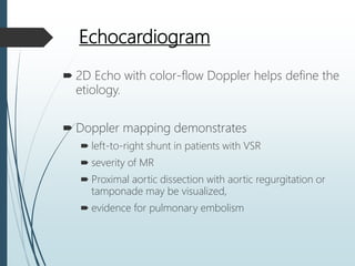 Echocardiogram
 2D Echo with color-flow Doppler helps define the
etiology.
 Doppler mapping demonstrates
 left-to-right shunt in patients with VSR
 severity of MR
 Proximal aortic dissection with aortic regurgitation or
tamponade may be visualized,
 evidence for pulmonary embolism
 