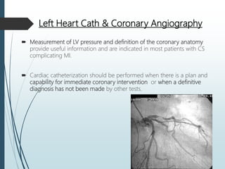 Left Heart Cath & Coronary Angiography
 Measurement of LV pressure and definition of the coronary anatomy
provide useful information and are indicated in most patients with CS
complicating MI.
 Cardiac catheterization should be performed when there is a plan and
capability for immediate coronary intervention or when a definitive
diagnosis has not been made by other tests.
 