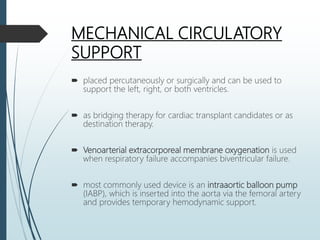 MECHANICAL CIRCULATORY
SUPPORT
 placed percutaneously or surgically and can be used to
support the left, right, or both ventricles.
 as bridging therapy for cardiac transplant candidates or as
destination therapy.
 Venoarterial extracorporeal membrane oxygenation is used
when respiratory failure accompanies biventricular failure.
 most commonly used device is an intraaortic balloon pump
(IABP), which is inserted into the aorta via the femoral artery
and provides temporary hemodynamic support.
 