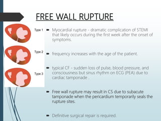 FREE WALL RUPTURE
 Myocardial rupture - dramatic complication of STEMI
that likely occurs during the first week after the onset of
symptoms.
 frequency increases with the age of the patient.
 typical CF - sudden loss of pulse, blood pressure, and
consciousness but sinus rhythm on ECG (PEA) due to
cardiac tamponade .
 Free wall rupture may result in CS due to subacute
tamponade when the pericardium temporarily seals the
rupture sites.
 Definitive surgical repair is required.
 