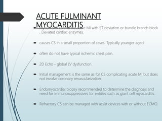 ACUTE FULMINANT
MYOCARDITIS Myocarditis can mimic acute MI with ST deviation or bundle branch block
, Elevated cardiac enzymes.
 causes CS in a small proportion of cases. Typically younger aged
 often do not have typical ischemic chest pain.
 2D Echo - global LV dysfunction.
 Initial management is the same as for CS complicating acute MI but does
not involve coronary revascularization.
 Endomyocardial biopsy recommended to determine the diagnosis and
need for immunosuppressives for entities such as giant cell myocarditis.
 Refractory CS can be managed with assist devices with or without ECMO.
 