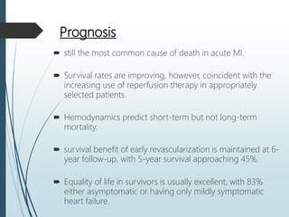 Prognosis
 still the most common cause of death in acute MI.
 Survival rates are improving, however, coincident with the
increasing use of reperfusion therapy in appropriately
selected patients.
 Hemodynamics predict short-term but not long-term
mortality.
 survival benefit of early revascularization is maintained at 6-
year follow-up, with 5-year survival approaching 45%.
 Equality of life in survivors is usually excellent, with 83%
either asymptomatic or having only mildly symptomatic
heart failure.
 