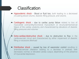 Classification
 Hypovolemic shock - Blood or fluid loss, both leading to a decreased
circulating blood volume, diastolic filling pressure, and volume.
 Cardiogenic shock - due to cardiac pump failure related to loss of
myocardial contractility/functional myocardium or structural/mechanical
failure of the cardiac anatomy and characterized by elevations of diastolic
filling pressures and volumes
 Extra-cardiac/obstructive shock - due to obstruction to flow in the
cardiovascular circuit and characterized by either impairment of diastolic
filling or excessive afterload
 Distributive shock - caused by loss of vasomotor control resulting in
arteriolar/venular dilatation leading to a decrease in preload, with
decreased, normal, or elevated cardiac output, depending on the presence
of myocardial depression.
 