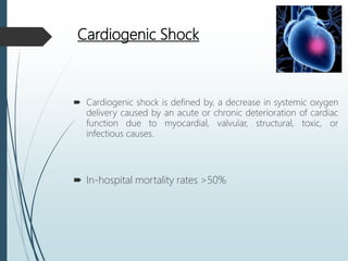 Cardiogenic Shock
 Cardiogenic shock is defined by, a decrease in systemic oxygen
delivery caused by an acute or chronic deterioration of cardiac
function due to myocardial, valvular, structural, toxic, or
infectious causes.
 In-hospital mortality rates >50%
 