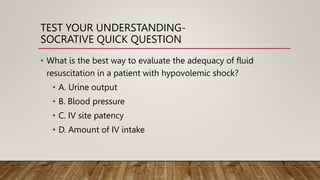 TEST YOUR UNDERSTANDING-
SOCRATIVE QUICK QUESTION
• What is the best way to evaluate the adequacy of fluid
resuscitation in a patient with hypovolemic shock?
• A. Urine output
• B. Blood pressure
• C. IV site patency
• D. Amount of IV intake
 