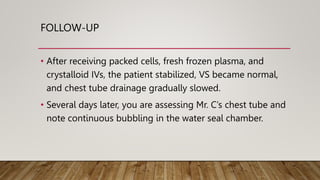 FOLLOW-UP
• After receiving packed cells, fresh frozen plasma, and
crystalloid IVs, the patient stabilized, VS became normal,
and chest tube drainage gradually slowed.
• Several days later, you are assessing Mr. C’s chest tube and
note continuous bubbling in the water seal chamber.
 