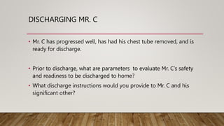 DISCHARGING MR. C
• Mr. C has progressed well, has had his chest tube removed, and is
ready for discharge.
• Prior to discharge, what are parameters to evaluate Mr. C’s safety
and readiness to be discharged to home?
• What discharge instructions would you provide to Mr. C and his
significant other?
 