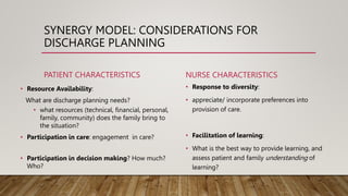 SYNERGY MODEL: CONSIDERATIONS FOR
DISCHARGE PLANNING
PATIENT CHARACTERISTICS
• Resource Availability:
What are discharge planning needs?
• what resources (technical, financial, personal,
family, community) does the family bring to
the situation?
• Participation in care: engagement in care?
• Participation in decision making? How much?
Who?
NURSE CHARACTERISTICS
• Response to diversity:
• appreciate/ incorporate preferences into
provision of care.
• Facilitation of learning:
• What is the best way to provide learning, and
assess patient and family understanding of
learning?
 