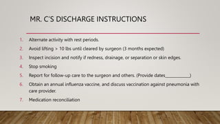 MR. C’S DISCHARGE INSTRUCTIONS
1. Alternate activity with rest periods.
2. Avoid lifting > 10 lbs until cleared by surgeon (3 months expected)
3. Inspect incision and notify if redness, drainage, or separation or skin edges.
4. Stop smoking
5. Report for follow-up care to the surgeon and others. (Provide dates_____________)
6. Obtain an annual influenza vaccine, and discuss vaccination against pneumonia with
care provider.
7. Medication reconciliation
 