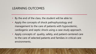 LEARNING OUTCOMES
• By the end of the class, the student will be able to:
• Apply the concepts of shock pathophysiology and
management to the care of patients with hypovolemic,
cardiogenic and septic shock using a case study approach.
• Apply concepts of quality, safety, and patient-centered care
to the care of selected patients and families in critical care
environments.
 