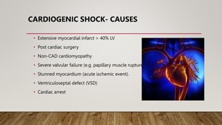 CARDIOGENIC SHOCK- CAUSES
• Extensive myocardial infarct > 40% LV
• Post cardiac surgery
• Non-CAD cardiomyopathy
• Severe valvular failure (e.g. papillary muscle rupture)
• Stunned myocardium (acute ischemic event).
• Ventriculoseptal defect (VSD)
• Cardiac arrest
 