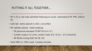 PUTTING IT ALL TOGETHER….
• Mr H, 65 yr old male admitted following an acute anterolateral MI. PMx: inferior
MI
• Cath lab- stents placed in LAD, L circumflex
• PA catheter placed. Initial readings:
• PA pressures elevated; PCWP 28 (nl 4-12 )
• Cardiac output 3.2 L/min, cardiac index (CI) 1.6 (nl > 2.5 L/min/m2)
• BP 80/44 mmHg MAP 56 HR 120
• SaO2 88% on 100% mask. Crackles all lobes
• Patient cold, clammy, anxious, agitated, U/O 20ml/hr
 