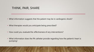 THINK, PAIR, SHARE
• What information suggests that the patient may be in cardiogenic shock?
• What therapies would you anticipate being prescribed?
• How could you evaluate the effectiveness of any interventions?
• What information does the PA catheter provide regarding how the patient’s heart is
pumping?
 