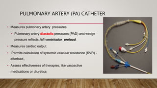 PULMONARY ARTERY (PA) CATHETER
• Measures pulmonary artery pressures
• Pulmonary artery diastolic pressures (PAD) and wedge
pressure reflects left ventricular preload.
• Measures cardiac output.
• Permits calculation of systemic vascular resistance (SVR) -
afterload,,
• Assess effectiveness of therapies, like vasoactive
medications or diuretics
 