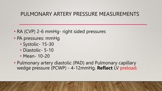PULMONARY ARTERY PRESSURE MEASUREMENTS
• RA (CVP) 2-6 mmHg- right sided pressures
• PA pressures: mmHg
• Systolic- 15-30
• Diastolic- 5-10
• Mean- 10-20
• Pulmonary artery diastolic (PAD) and Pulmonary capillary
wedge pressure (PCWP) - 4-12mmHg. Reflect LV preload)
 