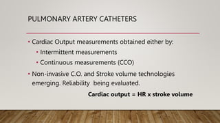 PULMONARY ARTERY CATHETERS
• Cardiac Output measurements obtained either by:
• Intermittent measurements
• Continuous measurements (CCO)
• Non-invasive C.O. and Stroke volume technologies
emerging. Reliability being evaluated.
Cardiac output = HR x stroke volume
 