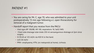 PATIENT #1
• You are caring for Mr. C, age 70, who was admitted to your unit
postoperatively 15 min ago following a L open thoracotomy for
removal of a malignant tumor.
• Handoff report that you receive from the PACU:
• Vital signs BP 100/88, HR 100, respirations 18, SaO2 94%
• Chest tube drainage tube totals 250 ml serosanguinous drainage at 2pm since
surgery.
• IV D5.45 at 125 ml/hr via #20 IV in the hand.
• U/O 30 ml/hr
• PMH- emphysema, HTN, (on metoprolol at home), cirrhosis
 