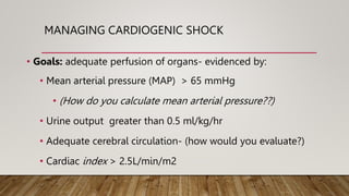 MANAGING CARDIOGENIC SHOCK
• Goals: adequate perfusion of organs- evidenced by:
• Mean arterial pressure (MAP) > 65 mmHg
• (How do you calculate mean arterial pressure??)
• Urine output greater than 0.5 ml/kg/hr
• Adequate cerebral circulation- (how would you evaluate?)
• Cardiac index > 2.5L/min/m2
 
