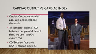 CARDIAC OUTPUT VS CARDIAC INDEX
• Cardiac Output varies with
age, size, and metabolic
demands
• To compare “normal” CO
between people of different
sizes, we use “cardiac
index”. (CI)
• CO/Body surface area
(BSA)= cardiac index (CI)
 