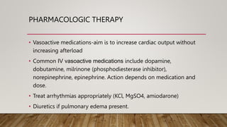 PHARMACOLOGIC THERAPY
• Vasoactive medications-aim is to increase cardiac output without
increasing afterload
• Common IV vasoactive medications include dopamine,
dobutamine, milrinone (phosphodiesterase inhibitor),
norepinephrine, epinephrine. Action depends on medication and
dose.
• Treat arrhythmias appropriately (KCl, MgSO4, amiodarone)
• Diuretics if pulmonary edema present.
 
