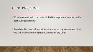 THINK, PAIR, SHARE
• What information in the patient’s PMH is important to note in this
post-surgical patient?
• Based on this handoff report, what are some key assessments that
you will make when the patient arrives on the unit?
 