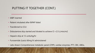 PUTTING IT TOGETHER (CONT.)
• IABP inserted
• Patient intubated after BiPAP failed
• Transferred to CCU
• Dobutamine drip started and titrated to achieve CI >2.5 L/min/m2
• Heparin drip at 12 units/kg/hr
• Furosemide (Lasix) 60mg IV administered
• Labs drawn-Comprehensive metabolic panel (CMP), cardiac enzymes, PTT, CBC, ABGs,
serum lactate.
 