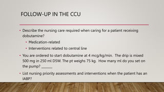 FOLLOW-UP IN THE CCU
• Describe the nursing care required when caring for a patient receiving
dobutamine?
• Medication-related
• Interventions related to central line
• You are ordered to start dobutamine at 4 mcg/kg/min. The drip is mixed
500 mg in 250 ml D5W. The pt weighs 75 kg. How many ml do you set on
the pump? _______
• List nursing priority assessments and interventions when the patient has an
IABP?
 