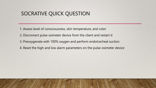 SOCRATIVE QUICK QUESTION
1. Assess level of consciousness, skin temperature, and color
2. Disconnect pulse oximeter device from the client and restart it
3. Preoxygenate with 100% oxygen and perform endotracheal suction
4. Reset the high and low alarm parameters on the pulse oximeter device
 