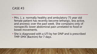 CASE #3
• Mrs. J., a normally healthy and ambulatory 75 year old
female patient has recently become lethargic, less active,
and anorexic over the past week. She complains only of
nonspecific lower abdominal pain unrelated to food or
bowel movements.
• She is diagnosed with a UTI by her DNP and is prescribed
TMP-SMX (Bactrim) for 7 days.
 