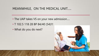 MEANWHILE, ON THE MEDICAL UNIT…..
• The UAP takes VS on your new admission….
• T 102.5 118 28 BP 84/40 (54)!!!
• What do you do next?
 
