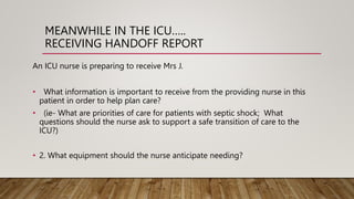 MEANWHILE IN THE ICU…..
RECEIVING HANDOFF REPORT
An ICU nurse is preparing to receive Mrs J.
• What information is important to receive from the providing nurse in this
patient in order to help plan care?
• (ie- What are priorities of care for patients with septic shock; What
questions should the nurse ask to support a safe transition of care to the
ICU?)
• 2. What equipment should the nurse anticipate needing?
 