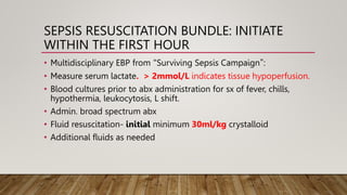 SEPSIS RESUSCITATION BUNDLE: INITIATE
WITHIN THE FIRST HOUR
• Multidisciplinary EBP from “Surviving Sepsis Campaign”:
• Measure serum lactate. > 2mmol/L indicates tissue hypoperfusion.
• Blood cultures prior to abx administration for sx of fever, chills,
hypothermia, leukocytosis, L shift.
• Admin. broad spectrum abx
• Fluid resuscitation- initial minimum 30ml/kg crystalloid
• Additional fluids as needed
 