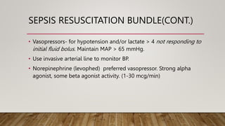 SEPSIS RESUSCITATION BUNDLE(CONT.)
• Vasopressors- for hypotension and/or lactate > 4 not responding to
initial fluid bolus. Maintain MAP > 65 mmHg.
• Use invasive arterial line to monitor BP.
• Norepinephrine (levophed) preferred vasopressor. Strong alpha
agonist, some beta agonist activity. (1-30 mcg/min)
 