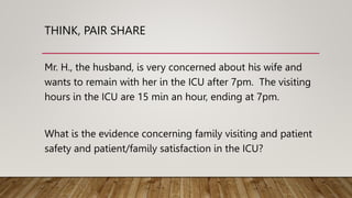 THINK, PAIR SHARE
Mr. H., the husband, is very concerned about his wife and
wants to remain with her in the ICU after 7pm. The visiting
hours in the ICU are 15 min an hour, ending at 7pm.
What is the evidence concerning family visiting and patient
safety and patient/family satisfaction in the ICU?
 