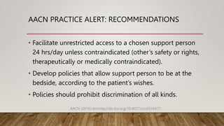 AACN PRACTICE ALERT: RECOMMENDATIONS
• Facilitate unrestricted access to a chosen support person
24 hrs/day unless contraindicated (other’s safety or rights,
therapeutically or medically contraindicated).
• Develop policies that allow support person to be at the
bedside, according to the patient’s wishes.
• Policies should prohibit discrimination of all kinds.
AACN (2016) doi:http://dx.doi.org/10.4037/ccn2016677
 